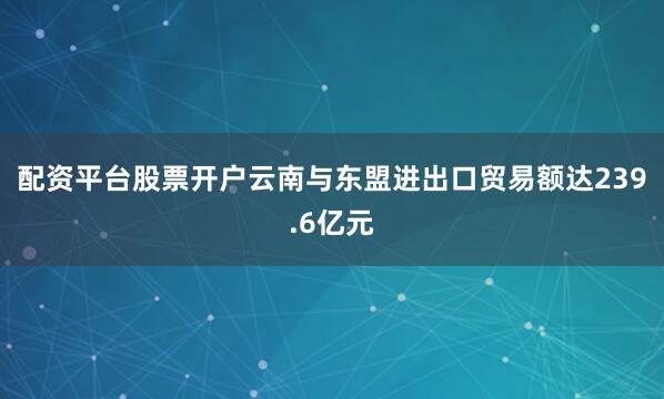 配资平台股票开户云南与东盟进出口贸易额达239.6亿元