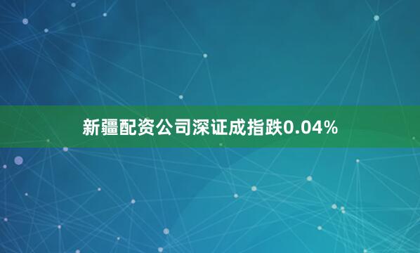 新疆配资公司深证成指跌0.04%