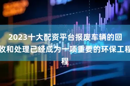 2023十大配资平台报废车辆的回收和处理已经成为一项重要的环保工程