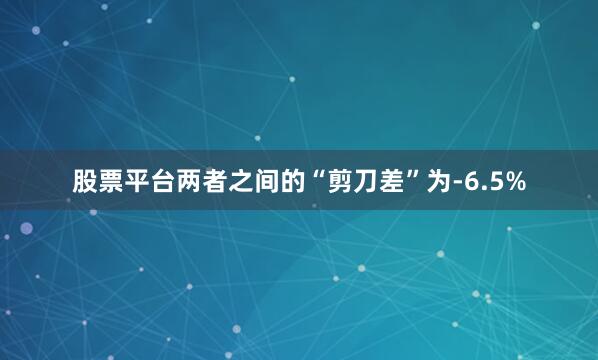 股票平台两者之间的“剪刀差”为-6.5%