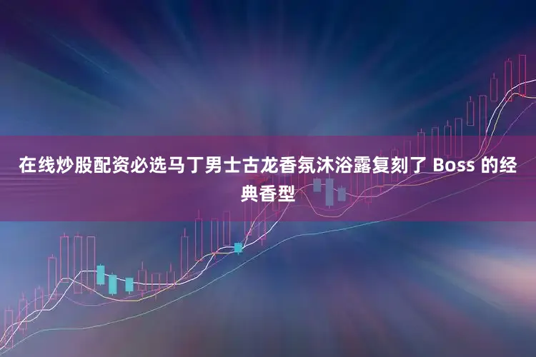 在线炒股配资必选马丁男士古龙香氛沐浴露复刻了 Boss 的经典香型