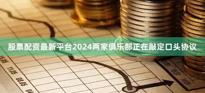 股票配资最新平台2024两家俱乐部正在敲定口头协议